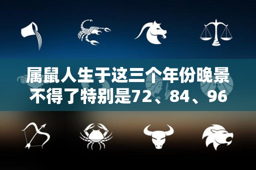 属鼠人生于这三个年份晚景不得了特别是72、84、96的（属鼠的人生于几时比较好呢）