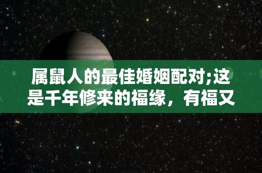 属鼠人的最佳婚姻配对;这是千年修来的福缘，有福又有财？（属鼠最佳婚配,配对了今生注定能大富大贵!）