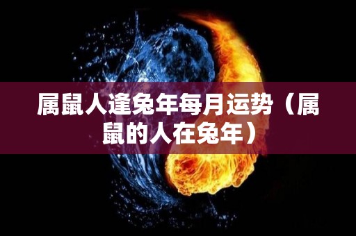 属鼠人逢兔年每月运势（属鼠的人在兔年）