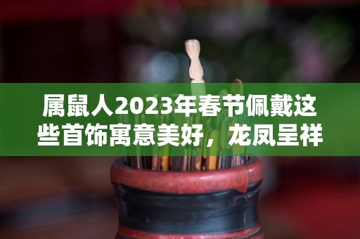 属鼠人2023年春节佩戴这些首饰寓意美好，龙凤呈祥，大吉大利！（属鼠的2021年适合佩戴什么首饰）