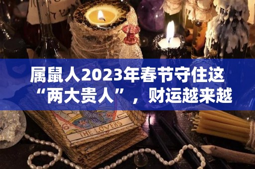 属鼠人2023年春节守住这“两大贵人”，财运越来越旺！（属鼠的2023年）