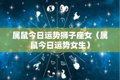 属鼠今日运势狮子座女（属鼠今日运势女生）