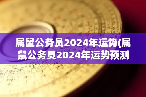 属鼠公务员2024年运势(属鼠公务员2024年运势预测)