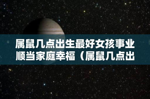 属鼠几点出生最好女孩事业顺当家庭幸福（属鼠几点出生最好女孩事业顺当家庭幸福）