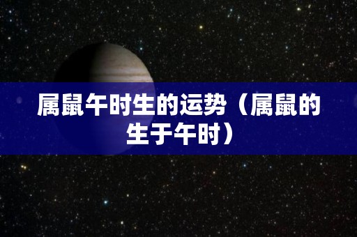 属鼠午时生的运势（属鼠的生于午时）