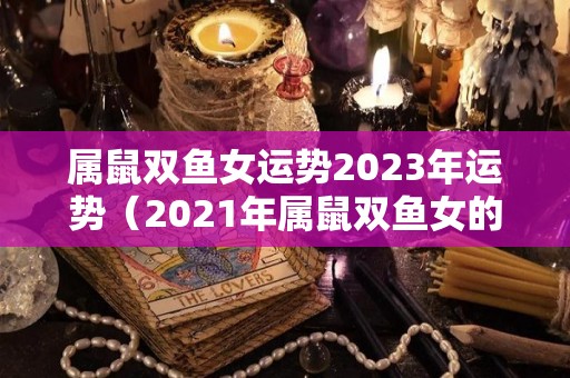 属鼠双鱼女运势2023年运势（2021年属鼠双鱼女的运势）