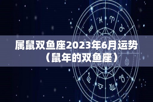 属鼠双鱼座2023年6月运势（鼠年的双鱼座）
