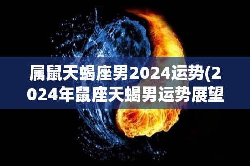 属鼠天蝎座男2024运势(2024年鼠座天蝎男运势展望)