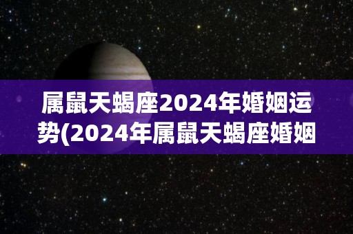 属鼠天蝎座2024年婚姻运势(2024年属鼠天蝎座婚姻运势解析及建议)