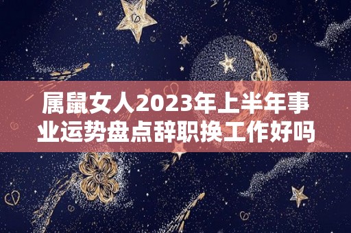 属鼠女人2023年上半年事业运势盘点辞职换工作好吗（2022年属鼠人女性的事业运气）