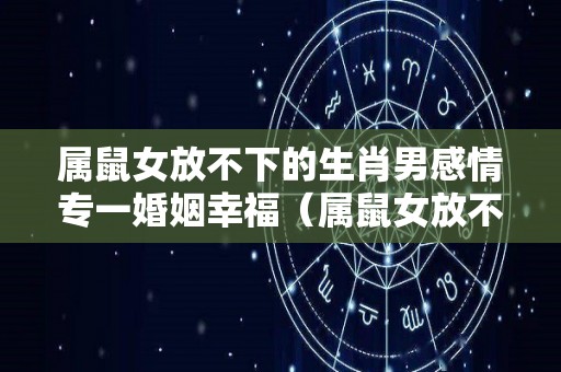 属鼠女放不下的生肖男感情专一婚姻幸福（属鼠女放不下的生肖男感情专一婚姻幸福吗）