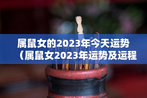 属鼠女的2023年今天运势（属鼠女2023年运势及运程每月运程）
