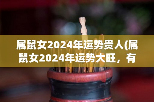 属鼠女2024年运势贵人(属鼠女2024年运势大旺，有助于贵人相助)