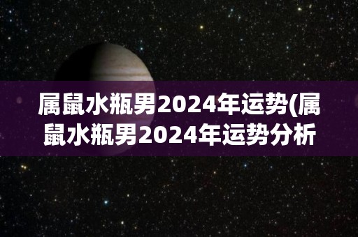 属鼠水瓶男2024年运势(属鼠水瓶男2024年运势分析)