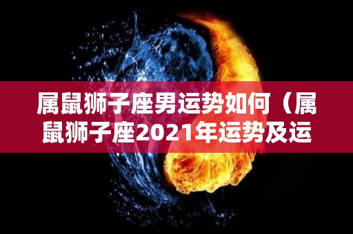 属鼠狮子座男运势如何（属鼠狮子座2021年运势及运程）