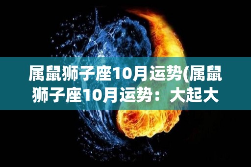 属鼠狮子座10月运势(属鼠狮子座10月运势：大起大落，需慎重行事)