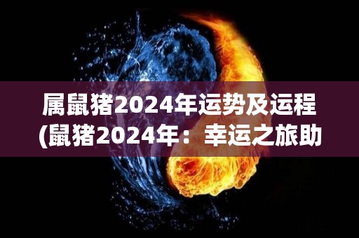 属鼠猪2024年运势及运程(鼠猪2024年：幸运之旅助你扬帆起航)