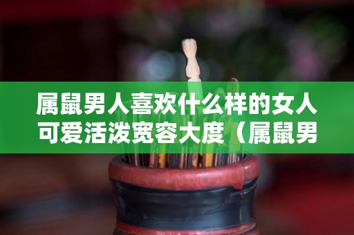 属鼠男人喜欢什么样的女人可爱活泼宽容大度（属鼠男喜欢什么类型的女人）