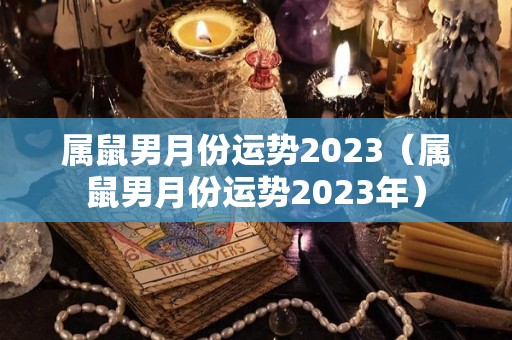 属鼠男月份运势2023（属鼠男月份运势2023年）