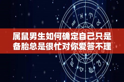 属鼠男生如何确定自己只是备胎总是很忙对你爱答不理（怎样属鼠男爱你）