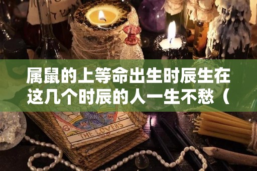 属鼠的上等命出生时辰生在这几个时辰的人一生不愁（属鼠那天生的是上等命）