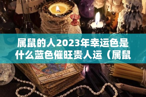 属鼠的人2023年幸运色是什么蓝色催旺贵人运（属鼠在2023年运势怎么样）