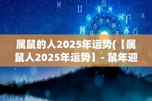 属鼠的人2025年运势(【属鼠人2025年运势】- 鼠年迎战厄运，财运大好，感情暴涨)