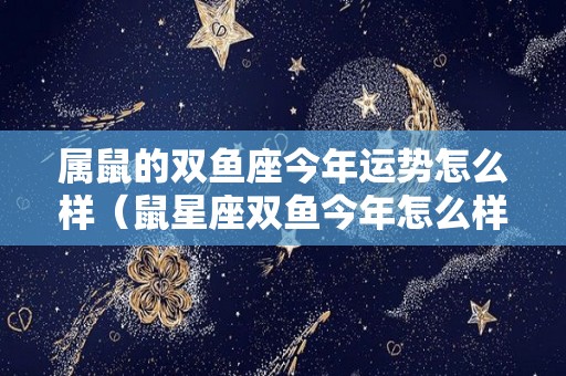 属鼠的双鱼座今年运势怎么样（鼠星座双鱼今年怎么样）