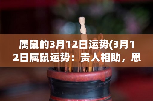 属鼠的3月12日运势(3月12日属鼠运势：贵人相助，思维敏捷，适合拓展人脉。)