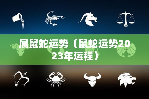 属鼠蛇运势（鼠蛇运势2023年运程）