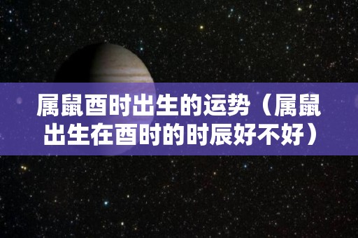 属鼠酉时出生的运势（属鼠出生在酉时的时辰好不好）
