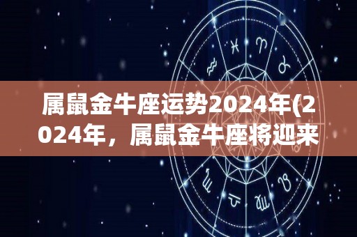 属鼠金牛座运势2024年(2024年，属鼠金牛座将迎来财富和谐之年)