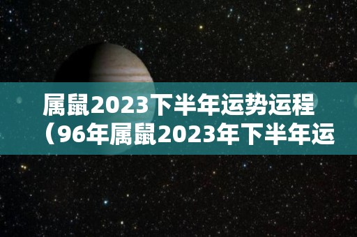 属鼠2023下半年运势运程（96年属鼠2023年下半年运势）