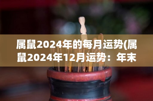 属鼠2024年的每月运势(属鼠2024年12月运势：年末工作顺利，财运亨通)