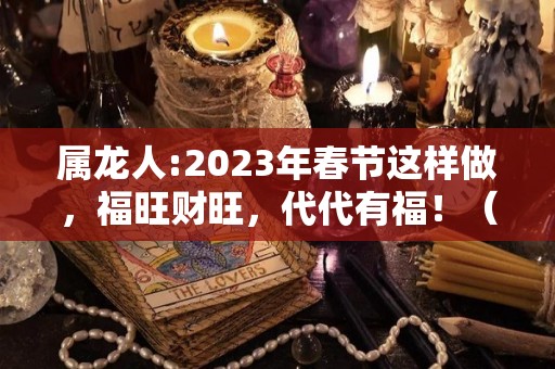 属龙人:2023年春节这样做，福旺财旺，代代有福！（2023年属龙人的全年运势）
