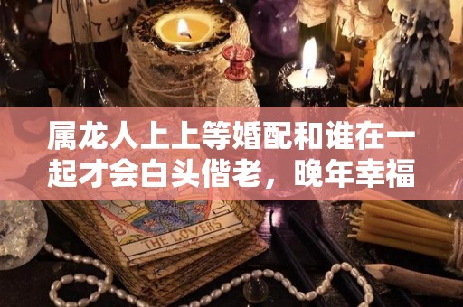 属龙人上上等婚配和谁在一起才会白头偕老，晚年幸福美满（属龙的人婚姻最配是属什么）