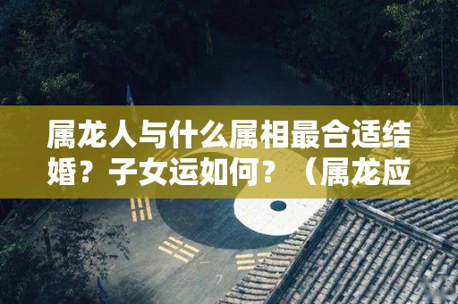 属龙人与什么属相最合适结婚？子女运如何？（属龙应该和什么属相结合最好）