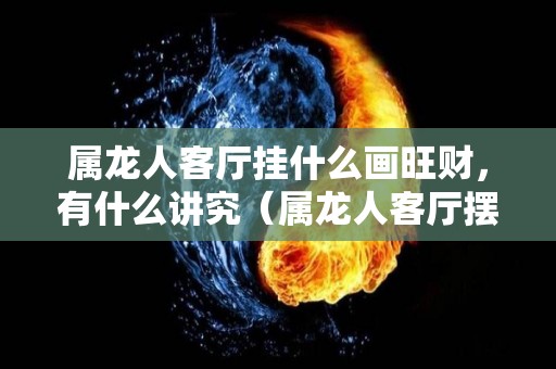 属龙人客厅挂什么画旺财，有什么讲究（属龙人客厅摆件）