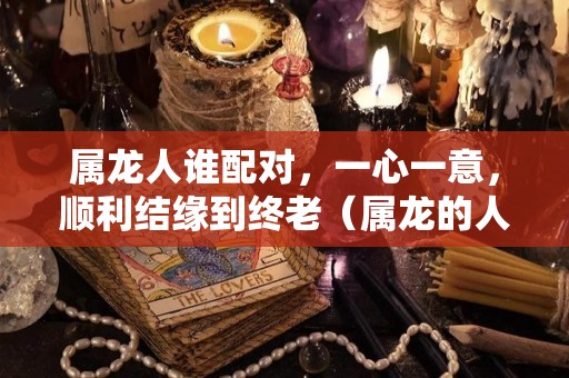 属龙人谁配对，一心一意，顺利结缘到终老（属龙的人和谁最配）