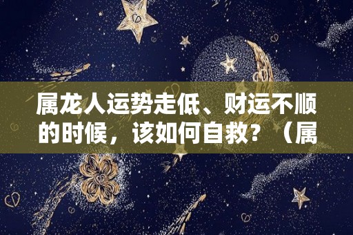 属龙人运势走低、财运不顺的时候，该如何自救？（属龙的财运不好怎么转运招财）