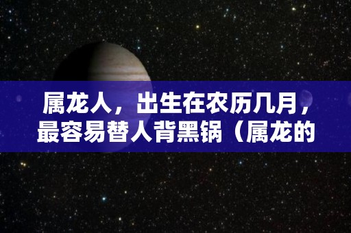 属龙人，出生在农历几月，最容易替人背黑锅（属龙的农历几月份出生的最好,最旺?）