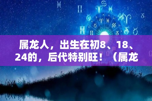 属龙人，出生在初8、18、24的，后代特别旺！（属龙的人出生最好）