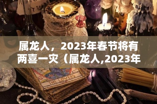属龙人，2023年春节将有两喜一灾（属龙人,2023年春节将有两喜一灾吗）