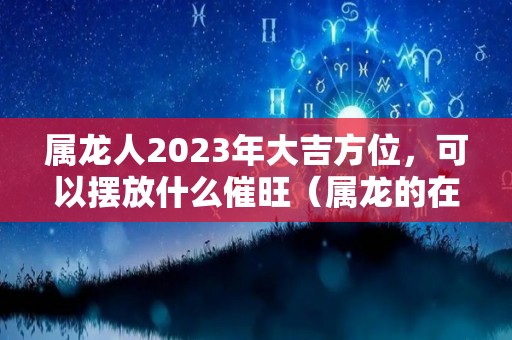 属龙人2023年大吉方位，可以摆放什么催旺（属龙的在2023年的运势好不好呢）