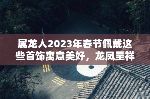 属龙人2023年春节佩戴这些首饰寓意美好，龙凤呈祥，大吉大利！（属龙2022年佩戴什么）
