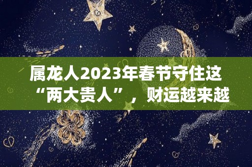 属龙人2023年春节守住这“两大贵人”，财运越来越旺！（属龙2023年运势及运程_2023年属龙人的全年运势）