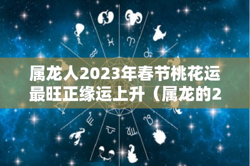 属龙人2023年春节桃花运最旺正缘运上升（属龙的2023年运势和财运怎么样）