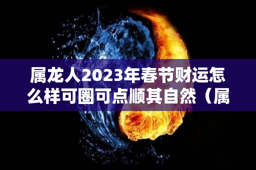属龙人2023年春节财运怎么样可圈可点顺其自然（属龙的人2023年的运势如何）