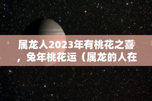 属龙人2023年有桃花之喜，兔年桃花运（属龙的人在2023年的运势是如何?）