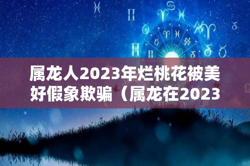 属龙人2023年烂桃花被美好假象欺骗（属龙在2023年的运势）